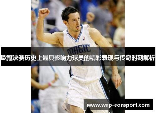 欧冠决赛历史上最具影响力球员的精彩表现与传奇时刻解析